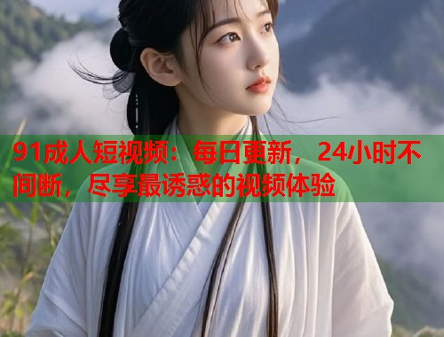 91成人短视频：每日更新，24小时不间断，尽享最诱惑的视频体验