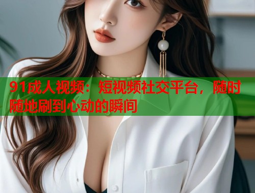 91成人视频：短视频社交平台，随时随地刷到心动的瞬间