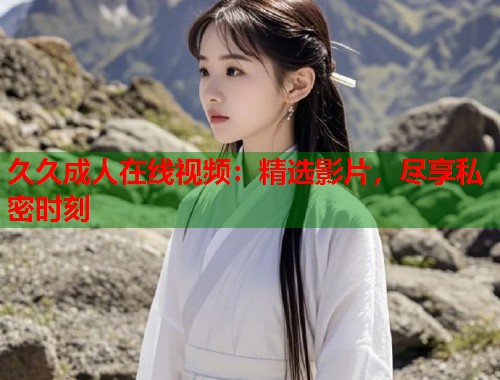 久久成人在线视频：精选影片，尽享私密时刻