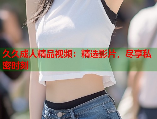 久久成人精品视频：精选影片，尽享私密时刻