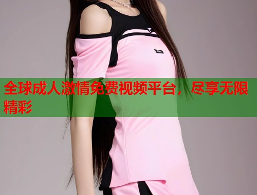 全球成人激情免费视频平台，尽享无限精彩
