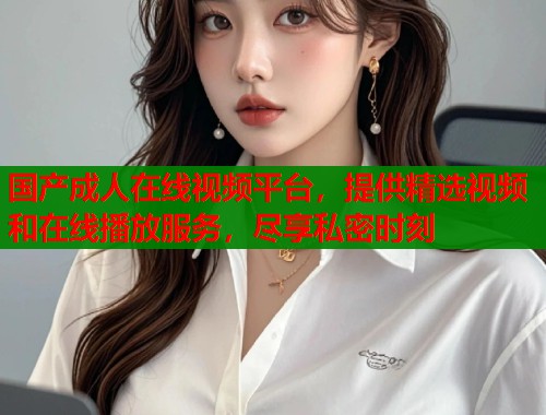 国产成人在线视频平台，提供精选视频和在线播放服务，尽享私密时刻