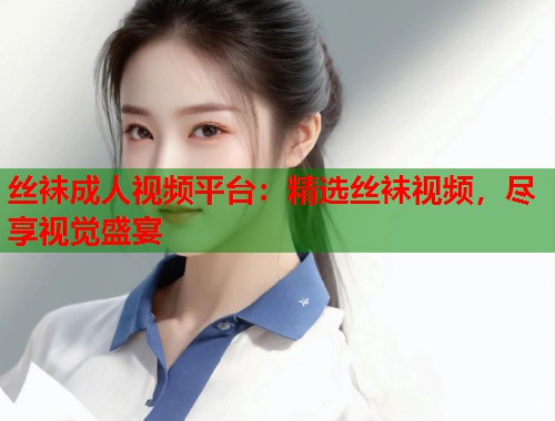 丝袜成人视频平台：精选丝袜视频，尽享视觉盛宴