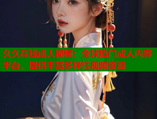 久久在线成人视频：全球热门成人内容平台，提供丰富多样性视频资源