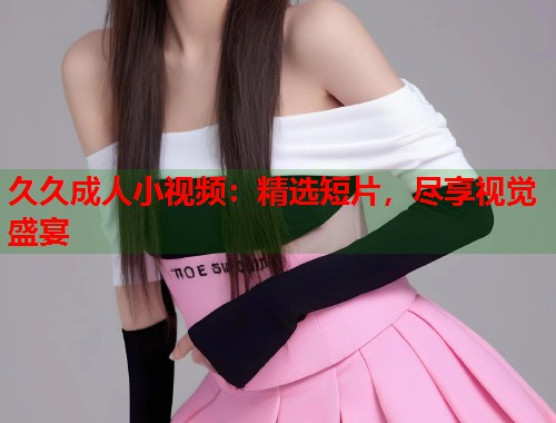 久久成人小视频：精选短片，尽享视觉盛宴