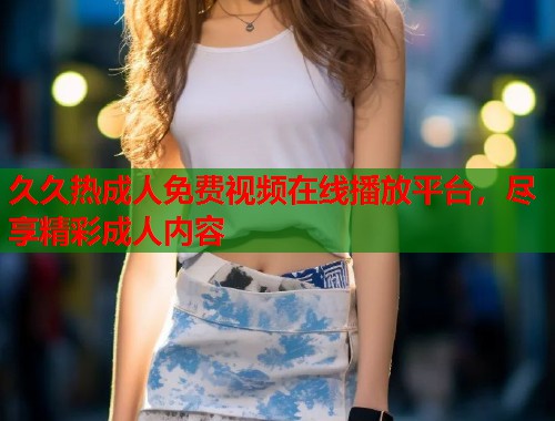 久久热成人免费视频在线播放平台，尽享精彩成人内容