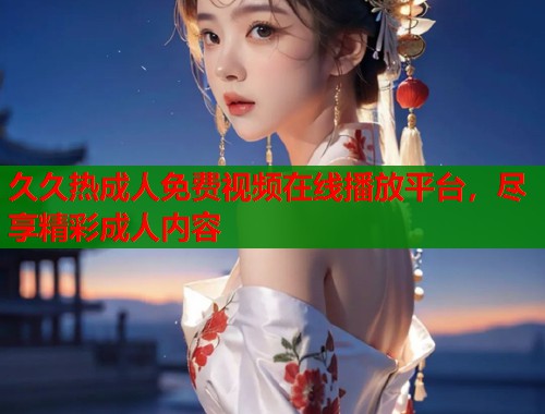 久久热成人免费视频在线播放平台，尽享精彩成人内容  第2张