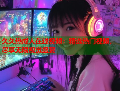 久久热成人在线视频：精选热门视频，尽享无限视觉盛宴
