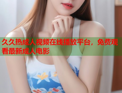 久久热成人视频在线播放平台，免费观看最新成人电影