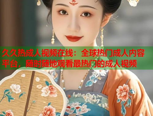 久久热成人视频在线：全球热门成人内容平台，随时随地观看最热门的成人视频  第2张
