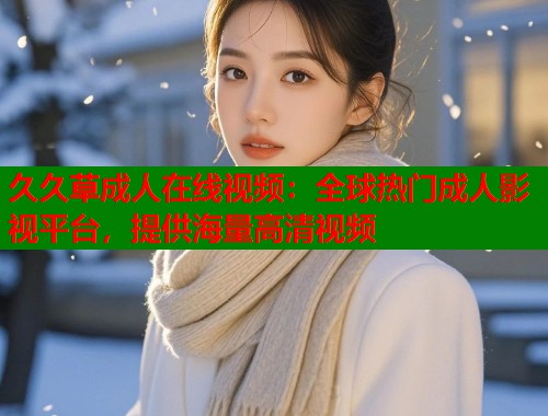 久久草成人在线视频：全球热门成人影视平台，提供海量高清视频