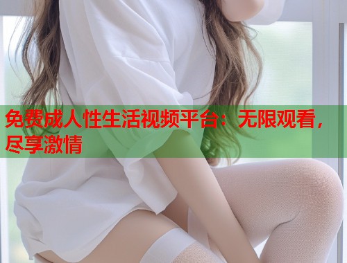 免费成人性生活视频平台：无限观看，尽享激情