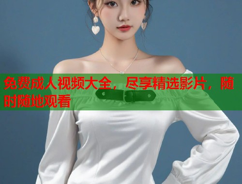 免费成人视频大全，尽享精选影片，随时随地观看
