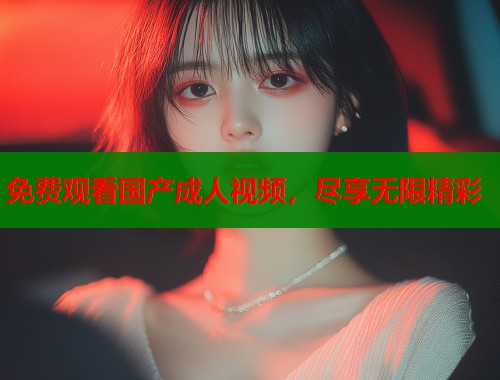 免费观看国产成人视频，尽享无限精彩
