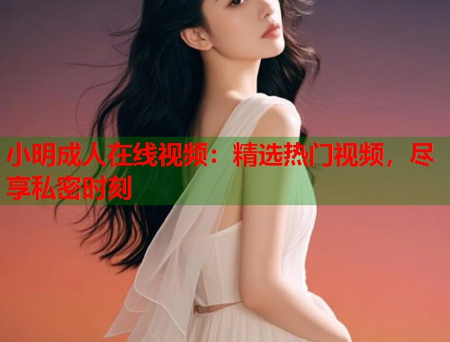 小明成人在线视频：精选热门视频，尽享私密时刻
