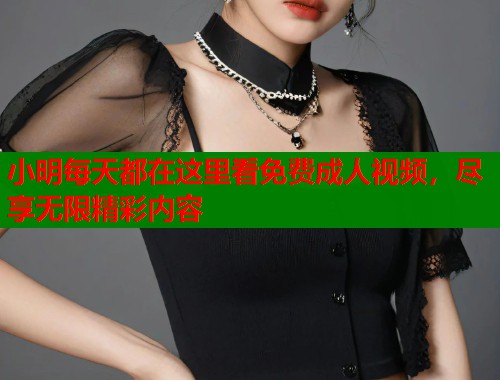 小明每天都在这里看免费成人视频，尽享无限精彩内容