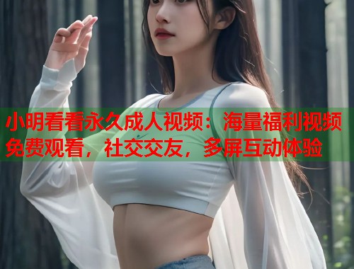 小明看看永久成人视频：海量福利视频免费观看，社交交友，多屏互动体验