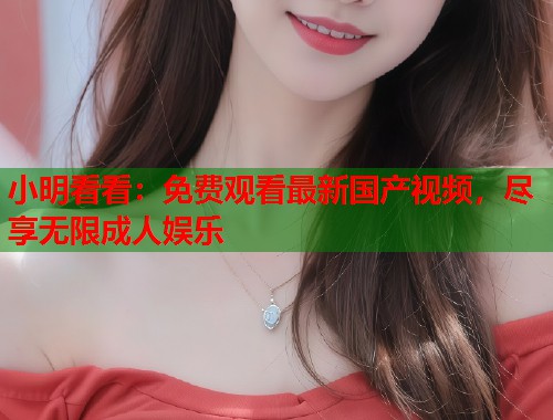 小明看看：免费观看最新国产视频，尽享无限成人娱乐  第2张