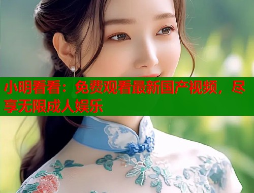 小明看看：免费观看最新国产视频，尽享无限成人娱乐