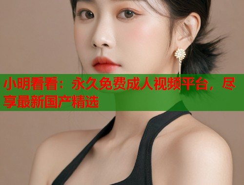 小明看看：永久免费成人视频平台，尽享最新国产精选  第2张