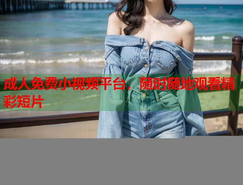成人免费小视频平台，随时随地观看精彩短片