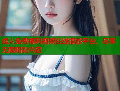 成人免费福利视频在线播放平台，尽享无限精彩内容