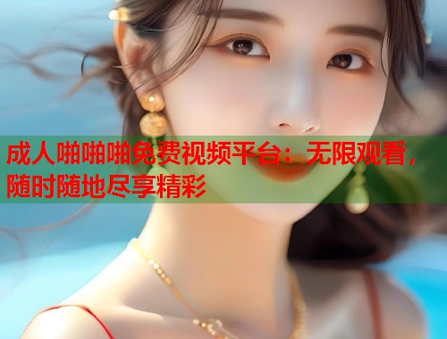 成人啪啪啪免费视频平台：无限观看，随时随地尽享精彩