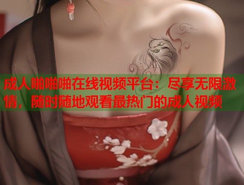 成人啪啪啪在线视频平台：尽享无限激情，随时随地观看最热门的成人视频