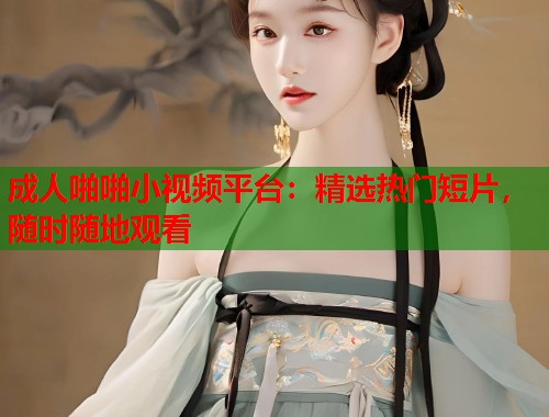 成人啪啪小视频平台：精选热门短片，随时随地观看