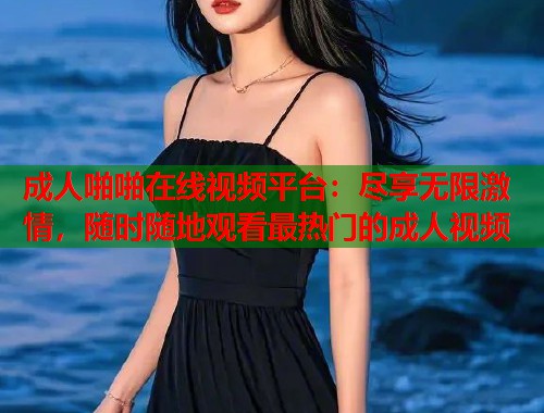 成人啪啪在线视频平台：尽享无限激情，随时随地观看最热门的成人视频