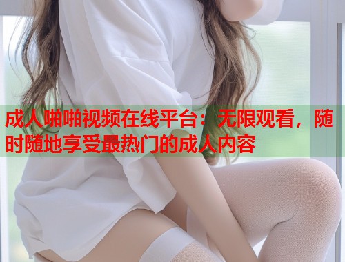 成人啪啪视频在线平台：无限观看，随时随地享受最热门的成人内容  第2张