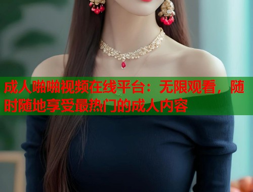 成人啪啪视频在线平台：无限观看，随时随地享受最热门的成人内容
