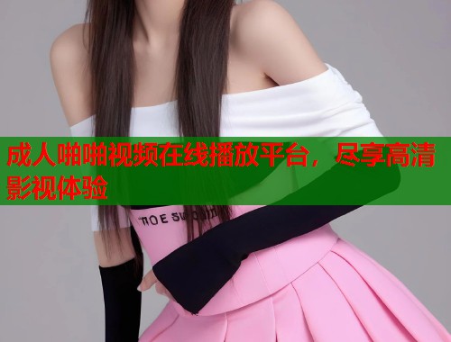 成人啪啪视频在线播放平台，尽享高清影视体验