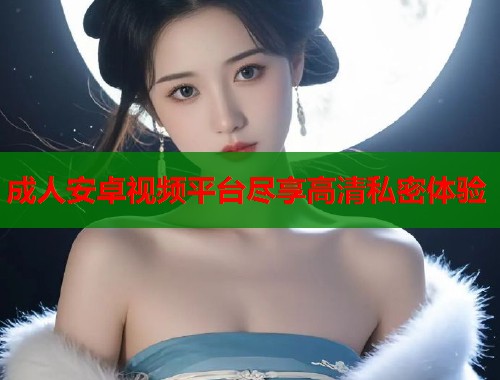 成人安卓视频平台尽享高清私密体验