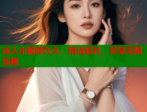 成人小视频久久：精选短片，尽享无限乐趣  第2张