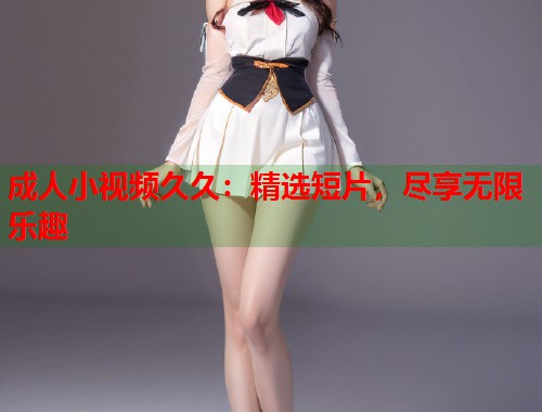成人小视频久久：精选短片，尽享无限乐趣