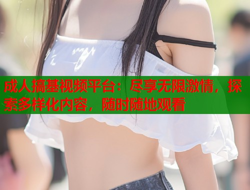 成人搞基视频平台：尽享无限激情，探索多样化内容，随时随地观看