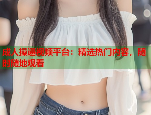 成人操逼视频平台：精选热门内容，随时随地观看