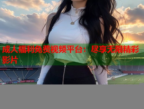 成人福利免费视频平台：尽享无限精彩影片