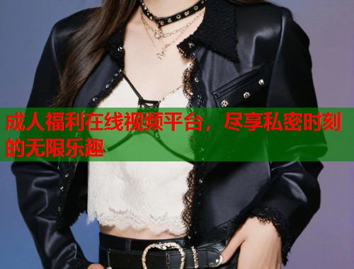 成人福利在线视频平台，尽享私密时刻的无限乐趣
