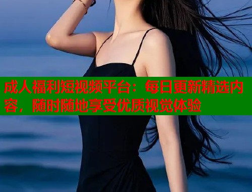 成人福利短视频平台：每日更新精选内容，随时随地享受优质视觉体验  第1张