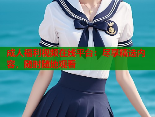 成人福利视频在线平台：尽享精选内容，随时随地观看  第1张