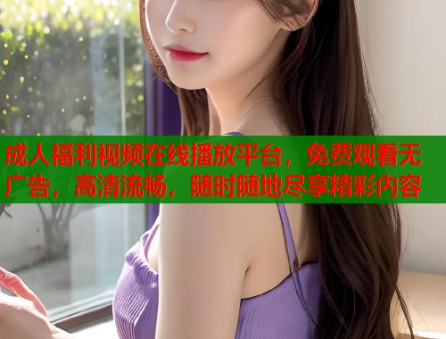 成人福利视频在线播放平台，免费观看无广告，高清流畅，随时随地尽享精彩内容