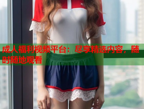 成人福利视频平台：尽享精选内容，随时随地观看