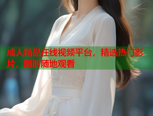 成人精品在线视频平台，精选热门影片，随时随地观看