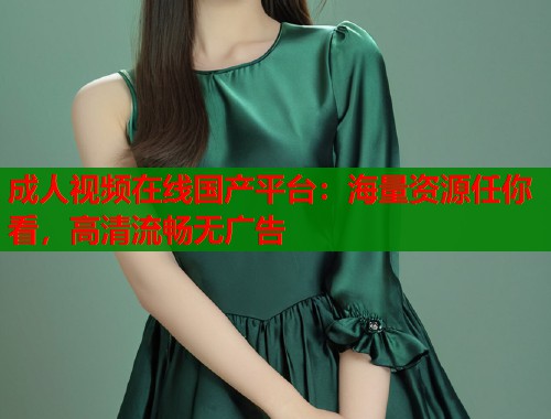 成人视频在线国产平台：海量资源任你看，高清流畅无广告