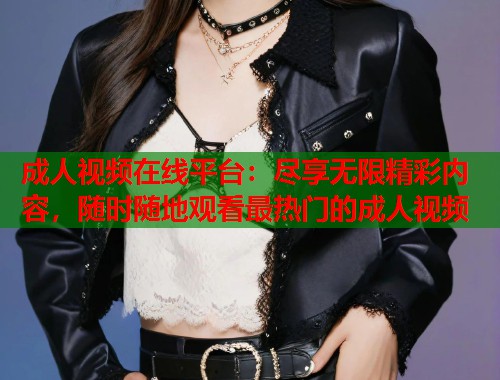成人视频在线平台：尽享无限精彩内容，随时随地观看最热门的成人视频