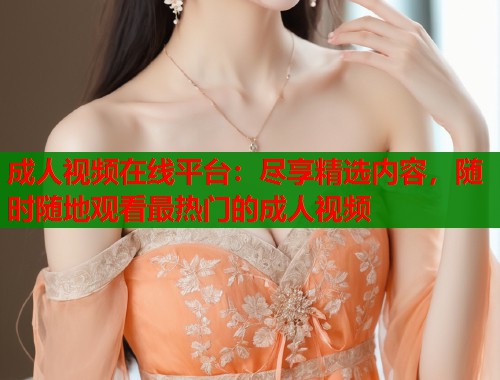 成人视频在线平台：尽享精选内容，随时随地观看最热门的成人视频