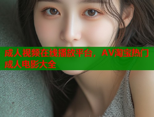 成人视频在线播放平台，AV淘宝热门成人电影大全