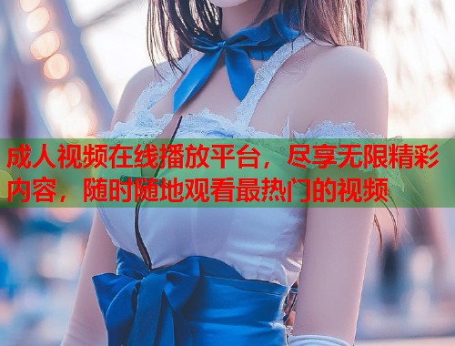 成人视频在线播放平台，尽享无限精彩内容，随时随地观看最热门的视频